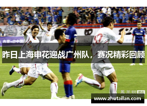 昨日上海申花迎战广州队，赛况精彩回顾