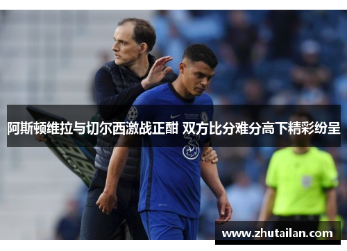 阿斯顿维拉与切尔西激战正酣 双方比分难分高下精彩纷呈